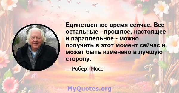 Единственное время сейчас. Все остальные - прошлое, настоящее и параллельное - можно получить в этот момент сейчас и может быть изменено в лучшую сторону.