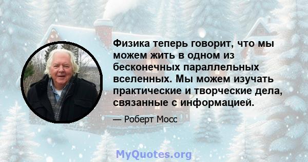 Физика теперь говорит, что мы можем жить в одном из бесконечных параллельных вселенных. Мы можем изучать практические и творческие дела, связанные с информацией.