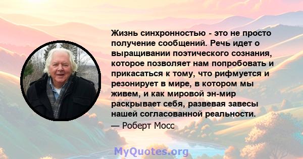 Жизнь синхронностью - это не просто получение сообщений. Речь идет о выращивании поэтического сознания, которое позволяет нам попробовать и прикасаться к тому, что рифмуется и резонирует в мире, в котором мы живем, и