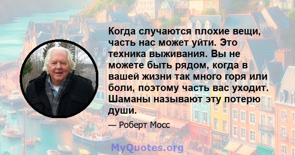 Когда случаются плохие вещи, часть нас может уйти. Это техника выживания. Вы не можете быть рядом, когда в вашей жизни так много горя или боли, поэтому часть вас уходит. Шаманы называют эту потерю души.