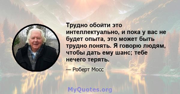 Трудно обойти это интеллектуально, и пока у вас не будет опыта, это может быть трудно понять. Я говорю людям, чтобы дать ему шанс; тебе нечего терять.