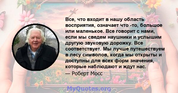 Все, что входит в нашу область восприятия, означает что -то, большое или маленькое. Все говорит с нами, если мы сведем наушники и услышим другую звуковую дорожку. Все соответствует. Мы лучше путешествуем в лесу