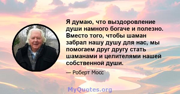 Я думаю, что выздоровление души намного богаче и полезно. Вместо того, чтобы шаман забрал нашу душу для нас, мы помогаем друг другу стать шаманами и целителями нашей собственной души.