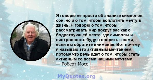 Я говорю не просто об анализе символов сон, но и о том, чтобы воплотить мечту в жизнь. Я говорю о том, чтобы рассматривать мир вокруг вас как о бодрствующей мечте, где символы и синхронность будут говорить с вами, если