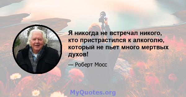 Я никогда не встречал никого, кто пристрастился к алкоголю, который не пьет много мертвых духов!