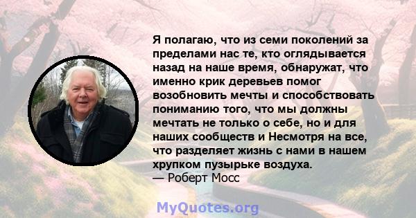 Я полагаю, что из семи поколений за пределами нас те, кто оглядывается назад на наше время, обнаружат, что именно крик деревьев помог возобновить мечты и способствовать пониманию того, что мы должны мечтать не только о