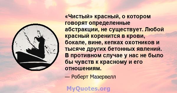 «Чистый» красный, о котором говорят определенные абстракции, не существует. Любой красный коренится в крови, бокале, вине, кепках охотников и тысяче других бетонных явлений. В противном случае у нас не было бы чувств к