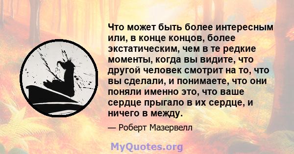 Что может быть более интересным или, в конце концов, более экстатическим, чем в те редкие моменты, когда вы видите, что другой человек смотрит на то, что вы сделали, и понимаете, что они поняли именно это, что ваше