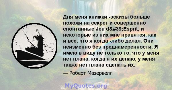 Для меня книжки -эскизы больше похожи на секрет и совершенно спонтанные Jeu d'Esprit, и некоторые из них мне нравятся, как и все, что я когда -либо делал. Они неизменно без преднамеренности. Я имею в виду не только