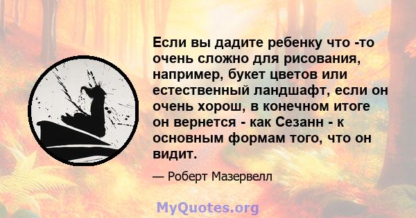 Если вы дадите ребенку что -то очень сложно для рисования, например, букет цветов или естественный ландшафт, если он очень хорош, в конечном итоге он вернется - как Сезанн - к основным формам того, что он видит.