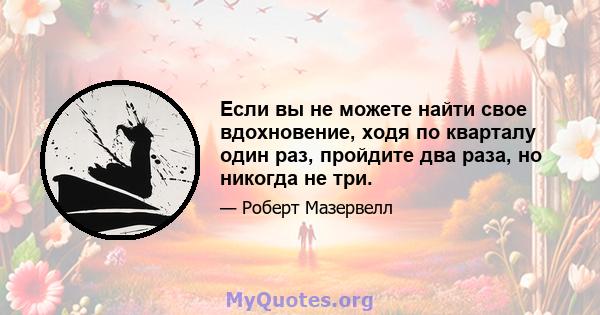 Если вы не можете найти свое вдохновение, ходя по кварталу один раз, пройдите два раза, но никогда не три.