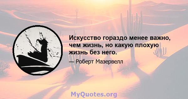 Искусство гораздо менее важно, чем жизнь, но какую плохую жизнь без него.