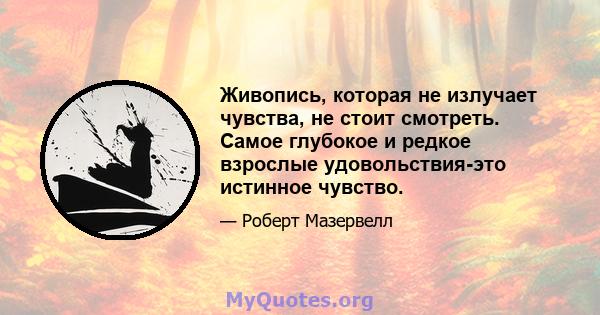 Живопись, которая не излучает чувства, не стоит смотреть. Самое глубокое и редкое взрослые удовольствия-это истинное чувство.