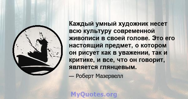 Каждый умный художник несет всю культуру современной живописи в своей голове. Это его настоящий предмет, о котором он рисует как в уважении, так и критике, и все, что он говорит, является глянцевым.