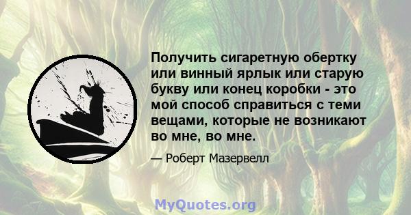 Получить сигаретную обертку или винный ярлык или старую букву или конец коробки - это мой способ справиться с теми вещами, которые не возникают во мне, во мне.