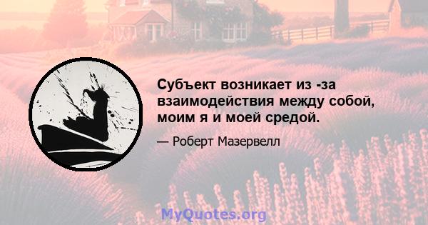 Субъект возникает из -за взаимодействия между собой, моим я и моей средой.