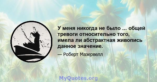 У меня никогда не было ... общей тревоги относительно того, имела ли абстрактная живопись данное значение.