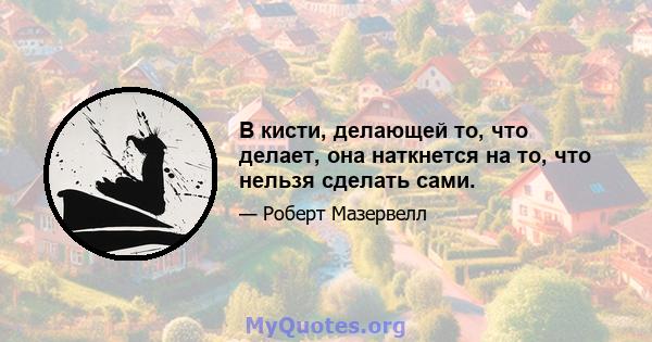 В кисти, делающей то, что делает, она наткнется на то, что нельзя сделать сами.