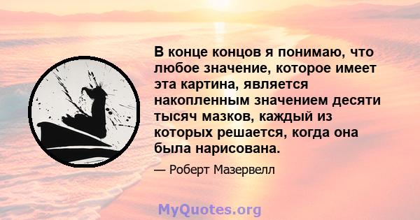 В конце концов я понимаю, что любое значение, которое имеет эта картина, является накопленным значением десяти тысяч мазков, каждый из которых решается, когда она была нарисована.