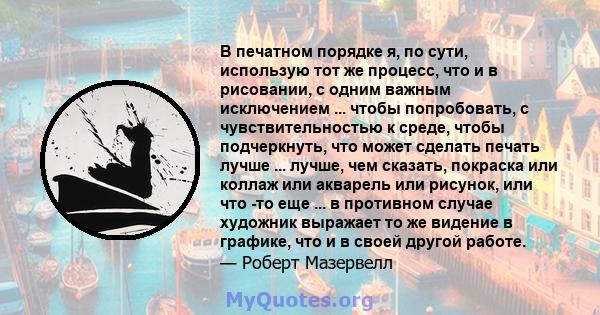 В печатном порядке я, по сути, использую тот же процесс, что и в рисовании, с одним важным исключением ... чтобы попробовать, с чувствительностью к среде, чтобы подчеркнуть, что может сделать печать лучше ... лучше, чем 