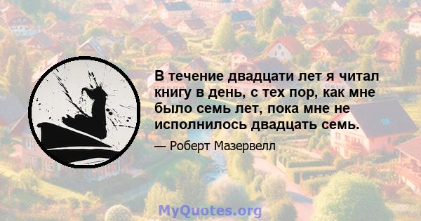 В течение двадцати лет я читал книгу в день, с тех пор, как мне было семь лет, пока мне не исполнилось двадцать семь.