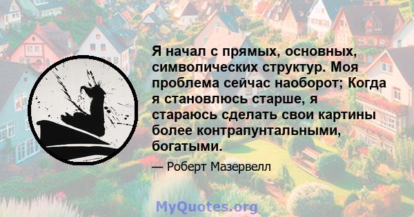 Я начал с прямых, основных, символических структур. Моя проблема сейчас наоборот; Когда я становлюсь старше, я стараюсь сделать свои картины более контрапунтальными, богатыми.