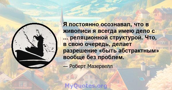 Я постоянно осознавал, что в живописи я всегда имею дело с ... реляционной структурой. Что, в свою очередь, делает разрешение «быть абстрактным» вообще без проблем.