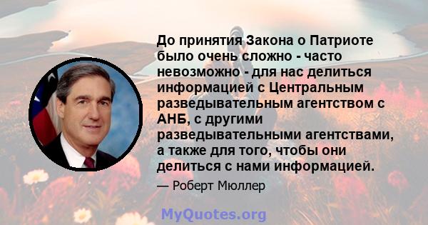 До принятия Закона о Патриоте было очень сложно - часто невозможно - для нас делиться информацией с Центральным разведывательным агентством с АНБ, с другими разведывательными агентствами, а также для того, чтобы они