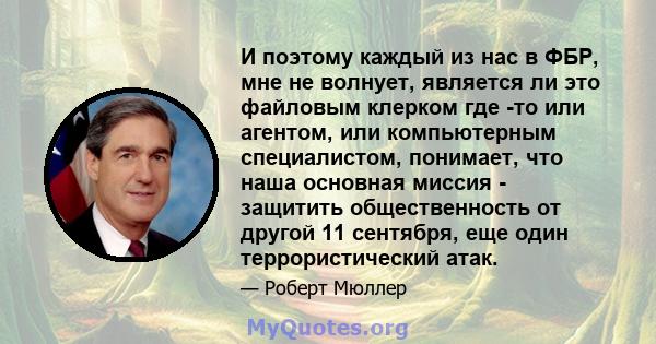 И поэтому каждый из нас в ФБР, мне не волнует, является ли это файловым клерком где -то или агентом, или компьютерным специалистом, понимает, что наша основная миссия - защитить общественность от другой 11 сентября, еще 