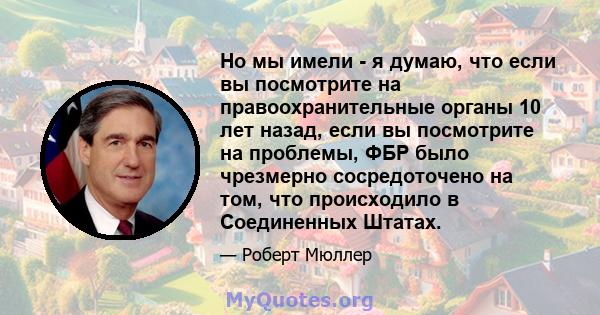 Но мы имели - я думаю, что если вы посмотрите на правоохранительные органы 10 лет назад, если вы посмотрите на проблемы, ФБР было чрезмерно сосредоточено на том, что происходило в Соединенных Штатах.