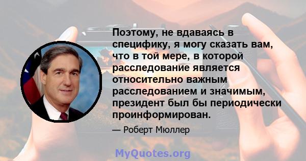 Поэтому, не вдаваясь в специфику, я могу сказать вам, что в той мере, в которой расследование является относительно важным расследованием и значимым, президент был бы периодически проинформирован.