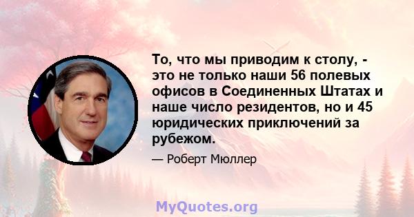 То, что мы приводим к столу, - это не только наши 56 полевых офисов в Соединенных Штатах и ​​наше число резидентов, но и 45 юридических приключений за рубежом.