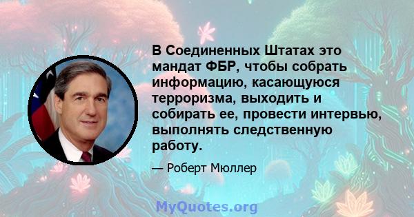 В Соединенных Штатах это мандат ФБР, чтобы собрать информацию, касающуюся терроризма, выходить и собирать ее, провести интервью, выполнять следственную работу.