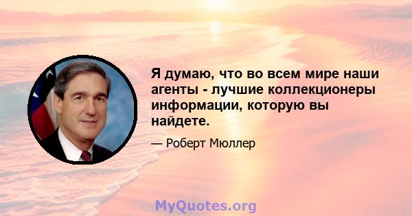 Я думаю, что во всем мире наши агенты - лучшие коллекционеры информации, которую вы найдете.