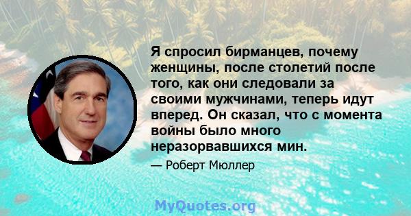 Я спросил бирманцев, почему женщины, после столетий после того, как они следовали за своими мужчинами, теперь идут вперед. Он сказал, что с момента войны было много неразорвавшихся мин.