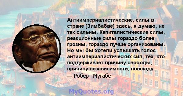 Антиимпериалистические, силы в стране [Зимбабве] здесь, я думаю, не так сильны. Капиталистические силы, реакционные силы гораздо более грозны, гораздо лучше организованы. Но мы бы хотели услышать голос