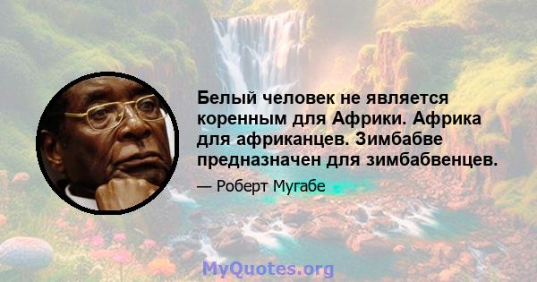 Белый человек не является коренным для Африки. Африка для африканцев. Зимбабве предназначен для зимбабвенцев.