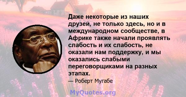 Даже некоторые из наших друзей, не только здесь, но и в международном сообществе, в Африке также начали проявлять слабость и их слабость, не оказали нам поддержку, и мы оказались слабыми переговорщиками на разных этапах.