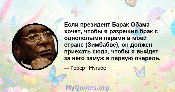 Если президент Барак Обама хочет, чтобы я разрешил брак с однополыми парами в моей стране (Зимбабве), он должен приехать сюда, чтобы я выйдет за него замуж в первую очередь.