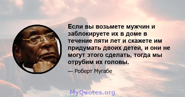 Если вы возьмете мужчин и заблокируете их в доме в течение пяти лет и скажете им придумать двоих детей, и они не могут этого сделать, тогда мы отрубим их головы.