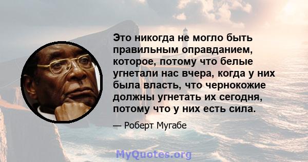 Это никогда не могло быть правильным оправданием, которое, потому что белые угнетали нас вчера, когда у них была власть, что чернокожие должны угнетать их сегодня, потому что у них есть сила.