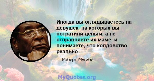 Иногда вы оглядываетесь на девушек, на которых вы потратили деньги, а не отправляете их маме, и понимаете, что колдовство реально