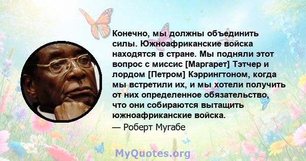 Конечно, мы должны объединить силы. Южноафриканские войска находятся в стране. Мы подняли этот вопрос с миссис [Маргарет] Тэтчер и лордом [Петром] Кэррингтоном, когда мы встретили их, и мы хотели получить от них