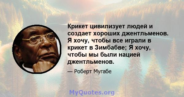 Крикет цивилизует людей и создает хороших джентльменов. Я хочу, чтобы все играли в крикет в Зимбабве; Я хочу, чтобы мы были нацией джентльменов.