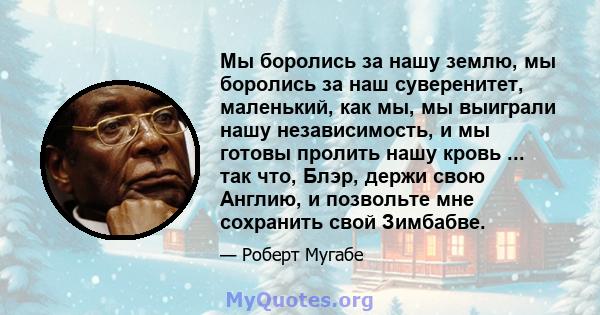 Мы боролись за нашу землю, мы боролись за наш суверенитет, маленький, как мы, мы выиграли нашу независимость, и мы готовы пролить нашу кровь ... так что, Блэр, держи свою Англию, и позвольте мне сохранить свой Зимбабве.