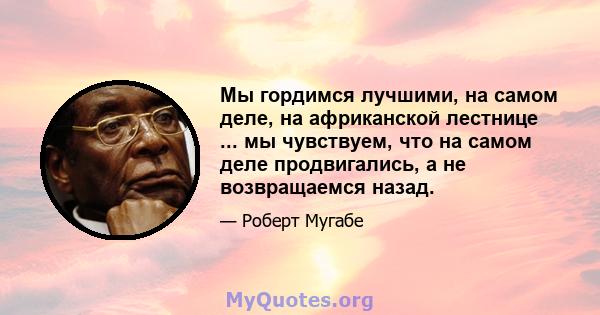 Мы гордимся лучшими, на самом деле, на африканской лестнице ... мы чувствуем, что на самом деле продвигались, а не возвращаемся назад.