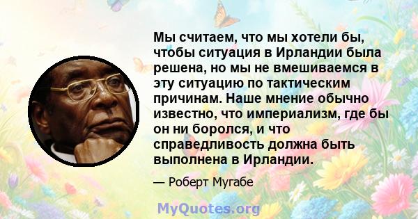 Мы считаем, что мы хотели бы, чтобы ситуация в Ирландии была решена, но мы не вмешиваемся в эту ситуацию по тактическим причинам. Наше мнение обычно известно, что империализм, где бы он ни боролся, и что справедливость