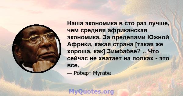 Наша экономика в сто раз лучше, чем средняя африканская экономика. За пределами Южной Африки, какая страна [такая же хороша, как] Зимбабве? .. Что сейчас не хватает на полках - это все.