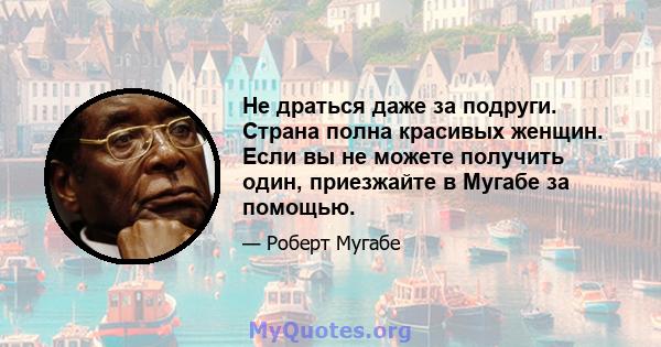 Не драться даже за подруги. Страна полна красивых женщин. Если вы не можете получить один, приезжайте в Мугабе за помощью.