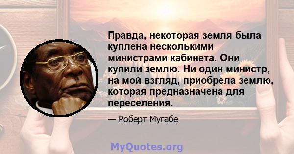 Правда, некоторая земля была куплена несколькими министрами кабинета. Они купили землю. Ни один министр, на мой взгляд, приобрела землю, которая предназначена для переселения.